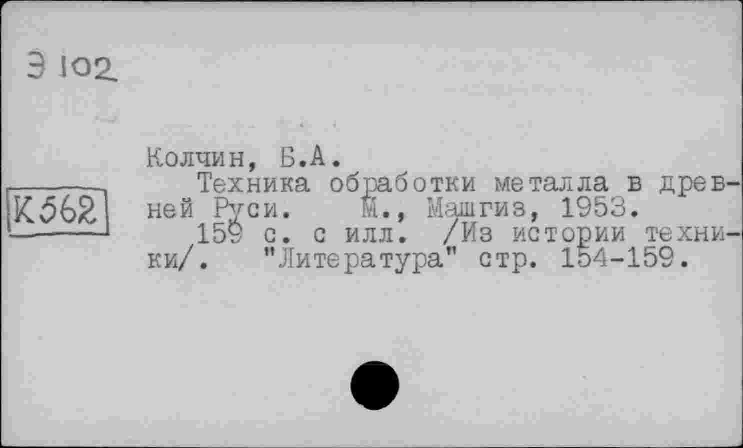 ﻿Э 102.

Колчин, Б.А.
Техника обработки металла в древ ней Руси. М., Машгиз, 1953.
159 с. с илл. /Из истории техни ки/. ’’Литература” стр. 154-159.